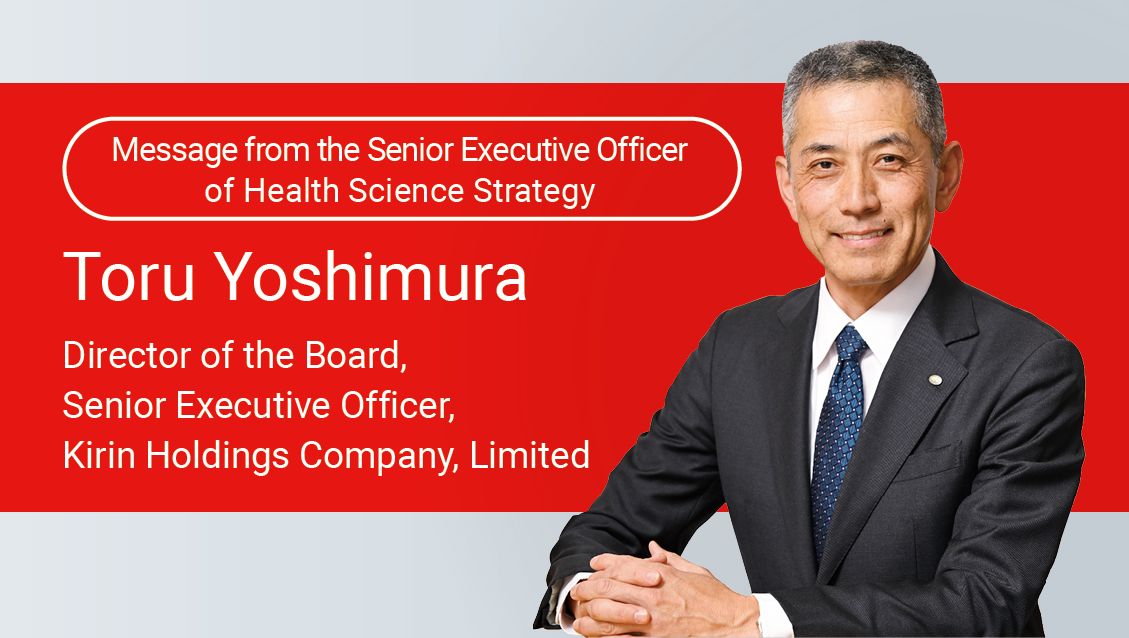 Message from the Senior Executive Officer of Health Science Strategy Toru Yoshimura Director of the Board, Senior Executive Officer, Kirin Holdings Company, Limited
