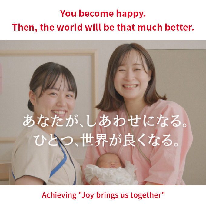 You become happy. Then, the world will be that much better. Achieving 'Joy brings us together' あなたが、しあわせになる。ひとつ、世界が良くなる。