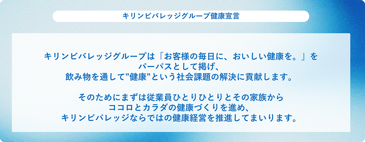 キリンビバレッジグループ健康宣言：キリンビバレッジグループは「お客様の毎日に、おいしい健康を。」をパーパスとして掲げ、飲み物を通して“健康”という社会課題の解決に貢献します。そのためにまずは従業員ひとりひとりとその家族からココロとカラダの健康づくりを進め、キリンビバレッジならではの健康経営を推進してまいります。