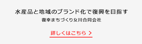 水産品と地域のブランド化で復興を目指す 復幸まちづくり女川合同会社 詳しくはこちら