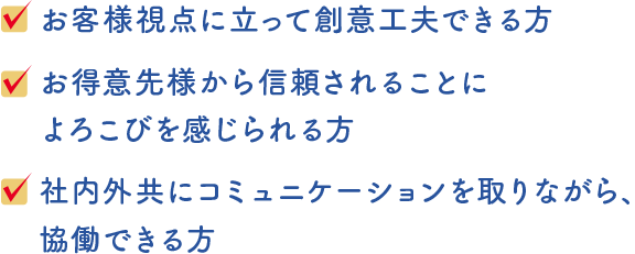 求める人財像1．お客様視点に立って創意工夫できる方2．お得意先様から信頼されることによろこびを感じられる方3．社内外共にコミュニケーションを取りながら、協働できる方