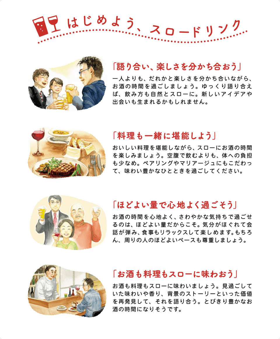 はじめよう、スロードリンク 「語り合い、楽しさを分かち合おう」 一人よりも、だれかと楽しさを分かち合いながら、お酒の時間を過ごしましょう。ゆっくり語り合えば、飲み方も自然とスローに。新しいアイデアや出会いも生まれるかもしれません。 「料理も一緒に堪能しよう」 おいしい料理を堪能しながら、スローにお酒の時間を楽しみましょう。空腹で飲むよりも、身体への負担も少なめ。ペアリングやマリアージュにもこだわって、味わい豊かなひとときを過ごしてください。 「ほどよい量で心地よく過ごそう」 お酒の時間を心地よく、さわやかな気持ちで過ごせるのは、ほどよい量だからこそ。気分がほぐれて会話が弾み、食事もリラックスして楽しめます。もちろん、周りの人のほどよいペースも尊重しましょう。 「お酒も料理もスローに味わおう」 お酒も料理もスローに味わいましょう。見過ごしていた味わいや香り、背景のストーリーといった価値を再発見して、それを語り合う。とびきり豊かなお酒の時間になりそうです。