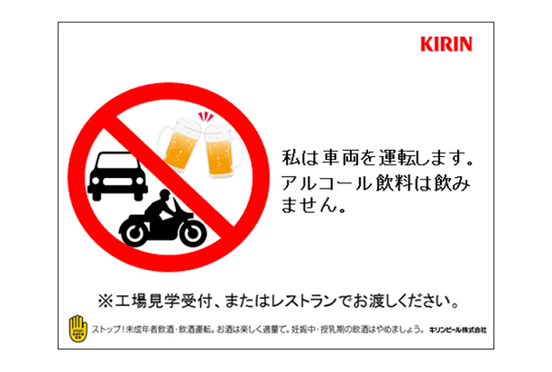私は車両を運転します。アルコール飲料は飲みません。※工場見学受付、またはレストランでお渡しください。ストップ！未成年者飲酒・飲酒運転。お酒は楽しく適量で。妊娠中・授乳期の飲酒はやめましょう。